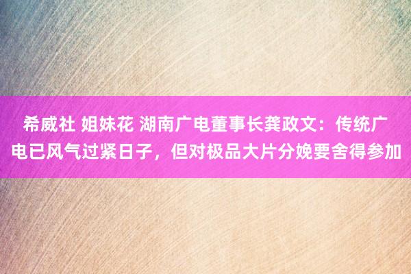 希威社 姐妹花 湖南广电董事长龚政文：传统广电已风气过紧日子，但对极品大片分娩要舍得参加