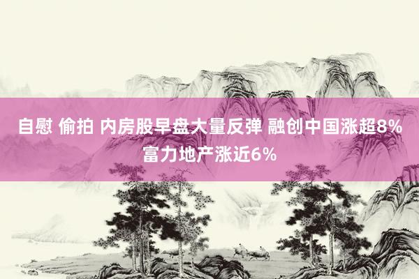 自慰 偷拍 内房股早盘大量反弹 融创中国涨超8%富力地产涨近6%