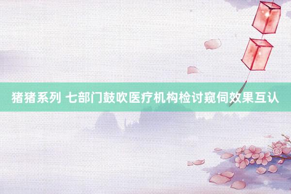 猪猪系列 七部门鼓吹医疗机构检讨窥伺效果互认