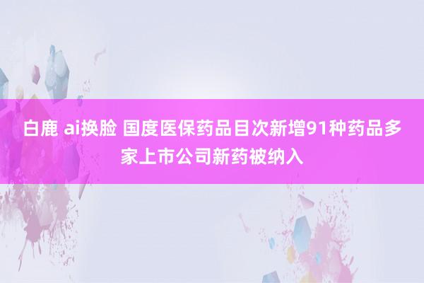 白鹿 ai换脸 国度医保药品目次新增91种药品多家上市公司新药被纳入