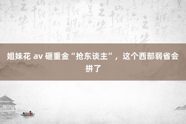 姐妹花 av 砸重金“抢东谈主”，这个西部弱省会拼了