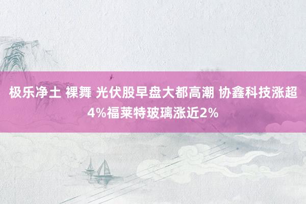 极乐净土 裸舞 光伏股早盘大都高潮 协鑫科技涨超4%福莱特玻璃涨近2%