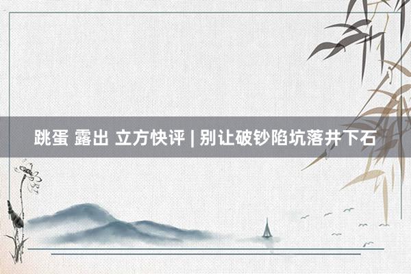 跳蛋 露出 立方快评 | 别让破钞陷坑落井下石