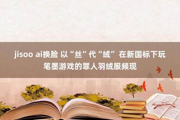 jisoo ai换脸 以“丝”代“绒” 在新国标下玩笔墨游戏的罪人羽绒服频现