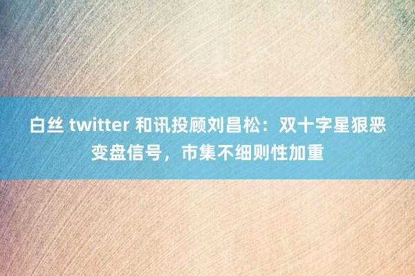 白丝 twitter 和讯投顾刘昌松：双十字星狠恶变盘信号，市集不细则性加重