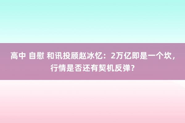 高中 自慰 和讯投顾赵冰忆：2万亿即是一个坎，行情是否还有契机反弹？