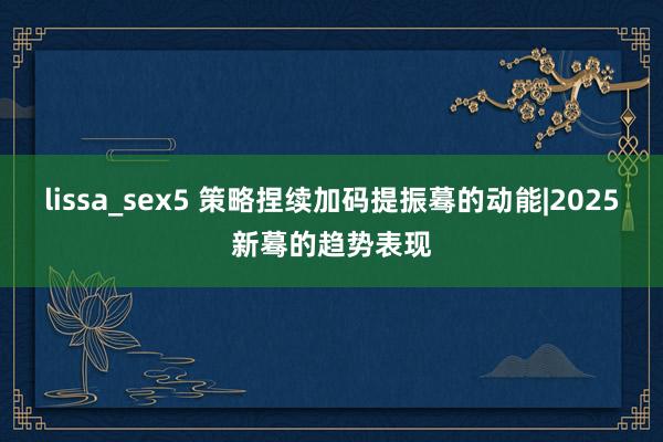 lissa_sex5 策略捏续加码提振蓦的动能|2025新蓦的趋势表现