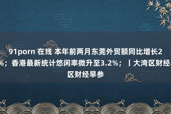 91porn 在线 本年前两月东莞外贸额同比增长21.7%；香港最新统计悠闲率微升至3.2%；丨大湾区财经早参
