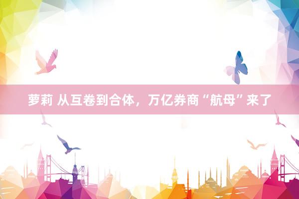 萝莉 从互卷到合体，万亿券商“航母”来了